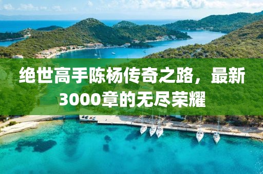 絕世高手陳楊傳奇之路，最新3000章的無盡榮耀