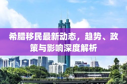 希臘移民最新動態(tài)，趨勢、政策與影響深度解析