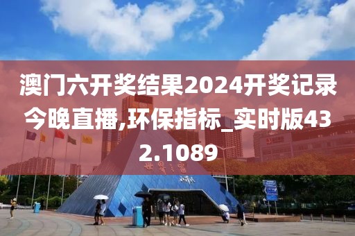 澳門六開獎結(jié)果2024開獎記錄今晚直播,環(huán)保指標(biāo)_實(shí)時版432.1089