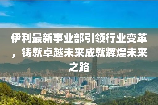 伊利最新事業(yè)部引領(lǐng)行業(yè)變革，鑄就卓越未來(lái)成就輝煌未來(lái)之路