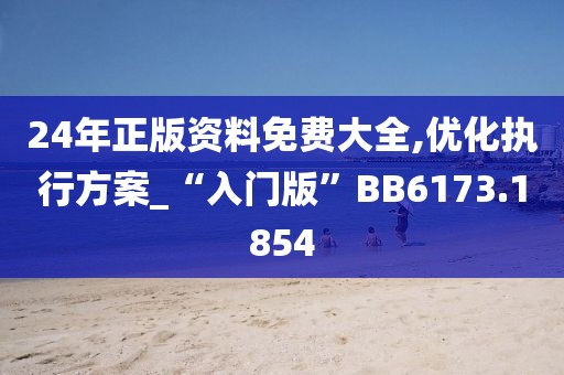 24年正版資料免費大全,優(yōu)化執(zhí)行方案_“入門版”BB6173.1854