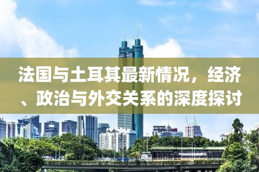 法國與土耳其最新情況，經(jīng)濟、政治與外交關(guān)系的深度探討