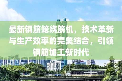 最新鋼筋籠繞筋機，技術(shù)革新與生產(chǎn)效率的完美結(jié)合，引領(lǐng)鋼筋加工新時代