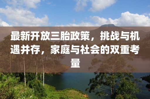 最新開放三胎政策，挑戰(zhàn)與機(jī)遇并存，家庭與社會的雙重考量