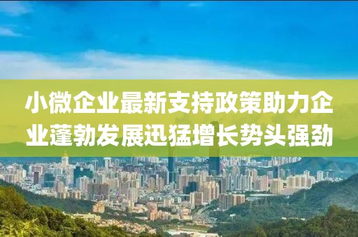 小微企業(yè)最新支持政策助力企業(yè)蓬勃發(fā)展迅猛增長勢頭強勁