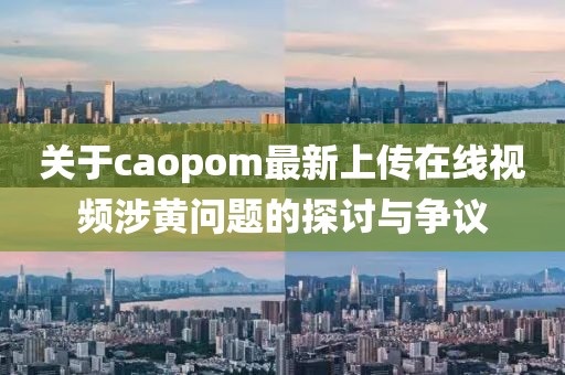 關(guān)于caopom最新上傳在線視頻涉黃問(wèn)題的探討與爭(zhēng)議