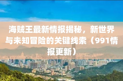 海賊王最新情報揭秘，新世界與未知冒險的關(guān)鍵線索（991情報更新）