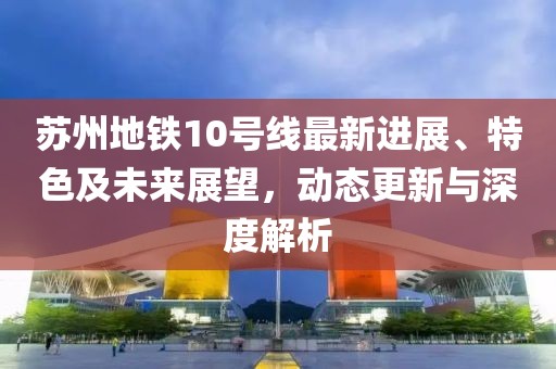 蘇州地鐵10號(hào)線(xiàn)最新進(jìn)展、特色及未來(lái)展望，動(dòng)態(tài)更新與深度解析