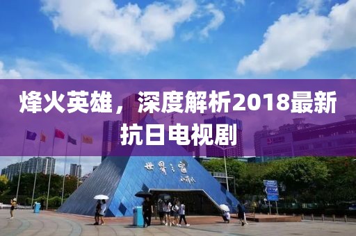 烽火英雄，深度解析2018最新抗日電視劇