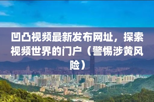 凹凸視頻最新發(fā)布網(wǎng)址，探索視頻世界的門戶（警惕涉黃風(fēng)險）