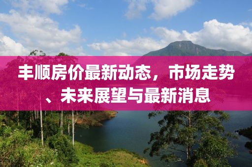 豐順房價最新動態(tài)，市場走勢、未來展望與最新消息