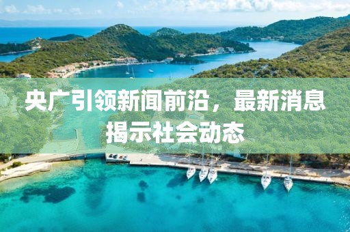 央廣引領(lǐng)新聞前沿，最新消息揭示社會動態(tài)