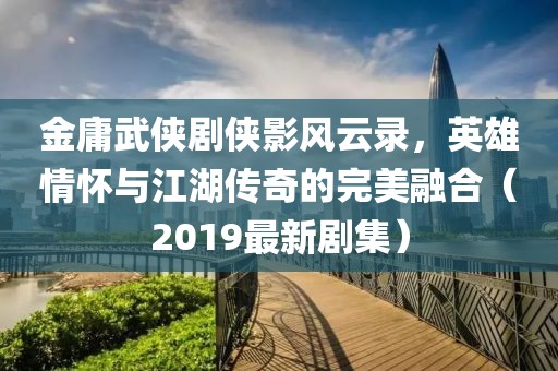 金庸武俠劇俠影風(fēng)云錄，英雄情懷與江湖傳奇的完美融合（2019最新劇集）