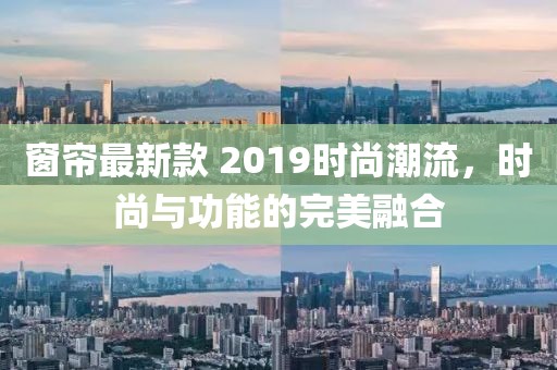 窗簾最新款 2019時尚潮流，時尚與功能的完美融合