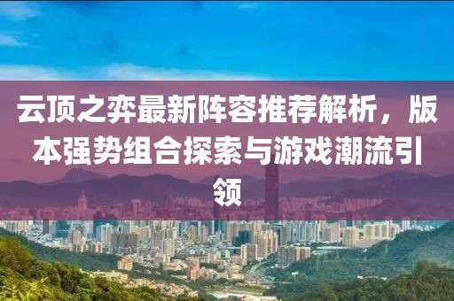 云頂之弈最新陣容推薦解析，版本強(qiáng)勢(shì)組合探索與游戲潮流引領(lǐng)