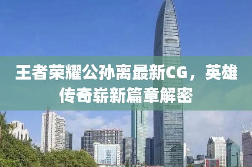 王者榮耀公孫離最新CG，英雄傳奇嶄新篇章解密