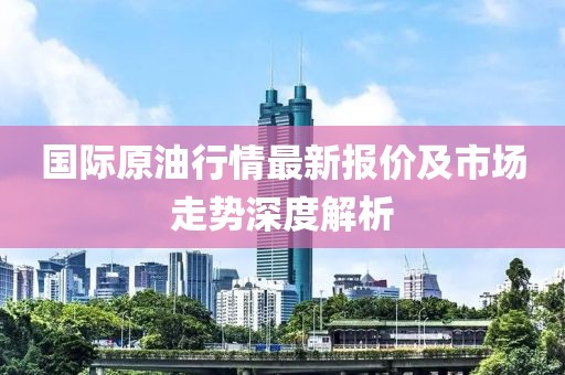 國際原油行情最新報價及市場走勢深度解析