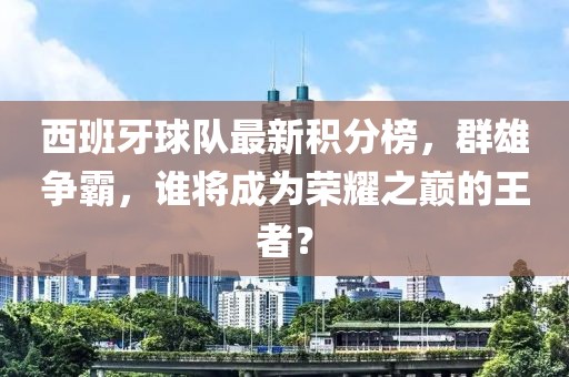 西班牙球隊(duì)最新積分榜，群雄爭(zhēng)霸，誰(shuí)將成為榮耀之巔的王者？