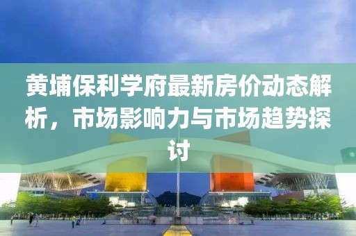 黃埔保利學(xué)府最新房價動態(tài)解析，市場影響力與市場趨勢探討