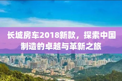 長城房車2018新款，探索中國制造的卓越與革新之旅