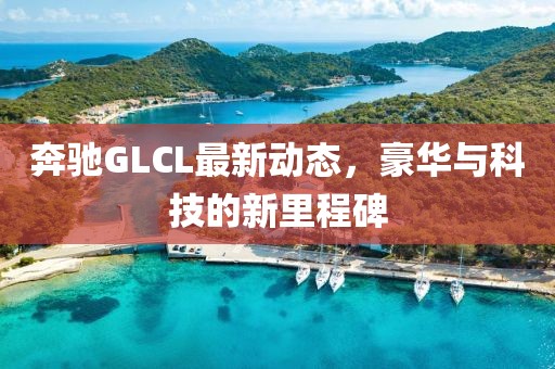 奔馳GLCL最新動態(tài)，豪華與科技的新里程碑