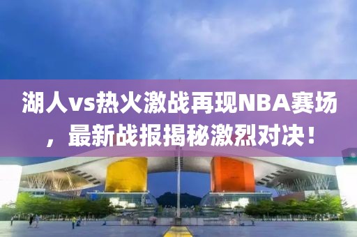 湖人vs熱火激戰(zhàn)再現(xiàn)NBA賽場，最新戰(zhàn)報揭秘激烈對決！