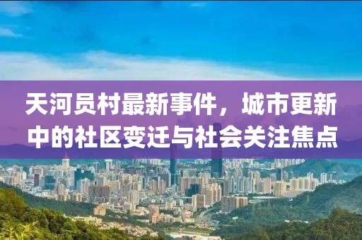 天河員村最新事件，城市更新中的社區(qū)變遷與社會關(guān)注焦點