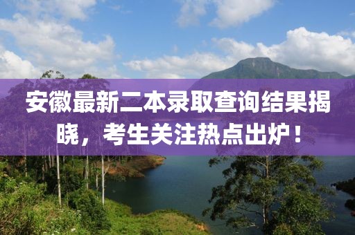 安徽最新二本錄取查詢結果揭曉，考生關注熱點出爐！