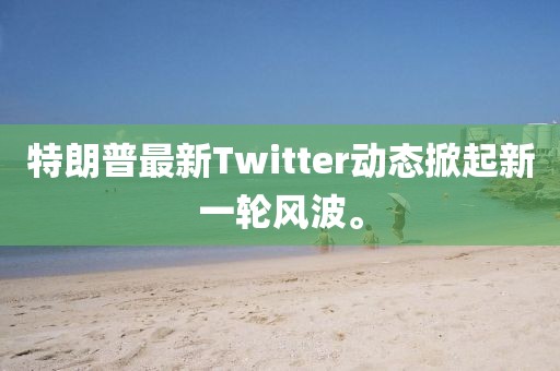 特朗普最新Twitter動態(tài)掀起新一輪風(fēng)波。