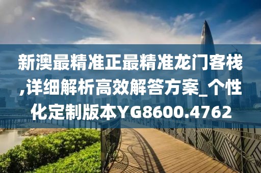 新澳最精準正最精準龍門客棧,詳細解析高效解答方案_個性化定制版本YG8600.4762