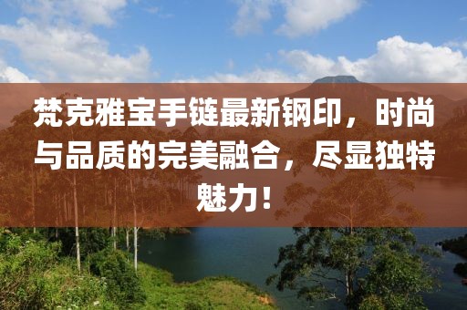 梵克雅寶手鏈最新鋼印，時尚與品質(zhì)的完美融合，盡顯獨特魅力！