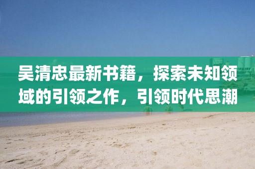 吳清忠最新書籍，探索未知領(lǐng)域的引領(lǐng)之作，引領(lǐng)時(shí)代思潮