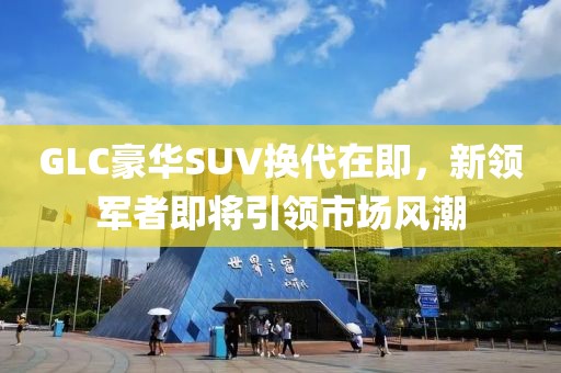 GLC豪華SUV換代在即，新領軍者即將引領市場風潮