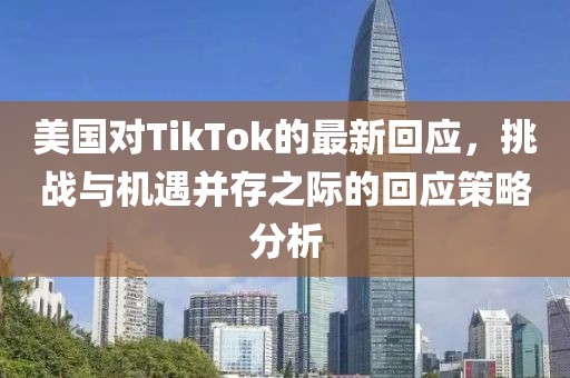 美國對TikTok的最新回應，挑戰(zhàn)與機遇并存之際的回應策略分析