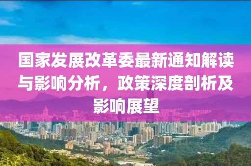 國家發(fā)展改革委最新通知解讀與影響分析，政策深度剖析及影響展望