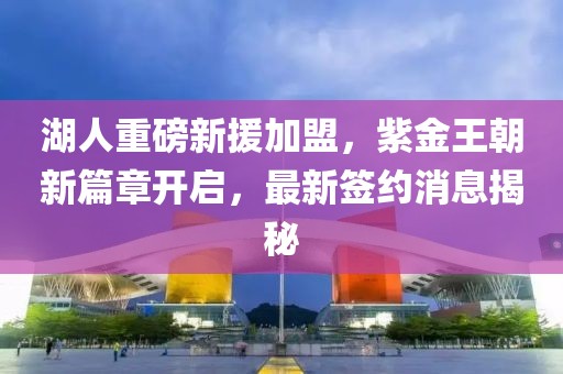 湖人重磅新援加盟，紫金王朝新篇章開(kāi)啟，最新簽約消息揭秘