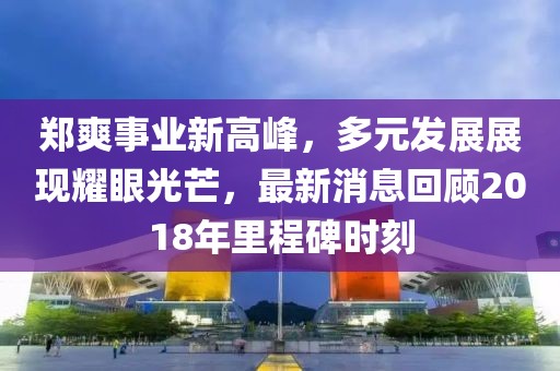 鄭爽事業(yè)新高峰，多元發(fā)展展現(xiàn)耀眼光芒，最新消息回顧2018年里程碑時(shí)刻