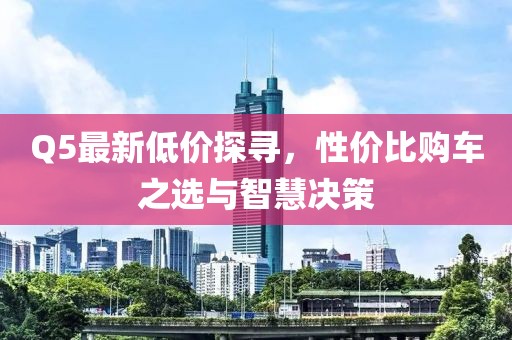 Q5最新低價探尋，性價比購車之選與智慧決策