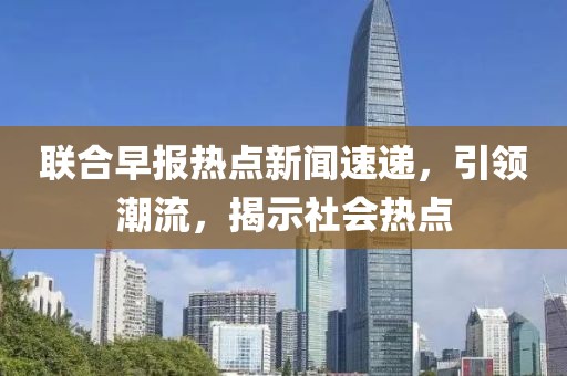 聯(lián)合早報熱點新聞速遞，引領潮流，揭示社會熱點