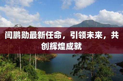 閆鵬勛最新任命，引領(lǐng)未來，共創(chuàng)輝煌成就