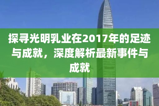 探尋光明乳業(yè)在2017年的足跡與成就，深度解析最新事件與成就