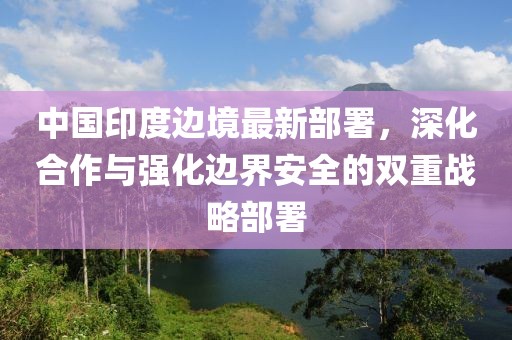 中國(guó)印度邊境最新部署，深化合作與強(qiáng)化邊界安全的雙重戰(zhàn)略部署