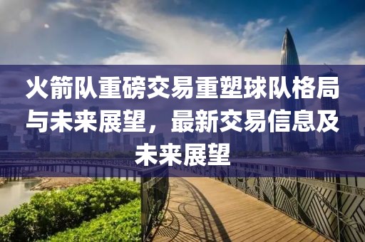 火箭隊重磅交易重塑球隊格局與未來展望，最新交易信息及未來展望