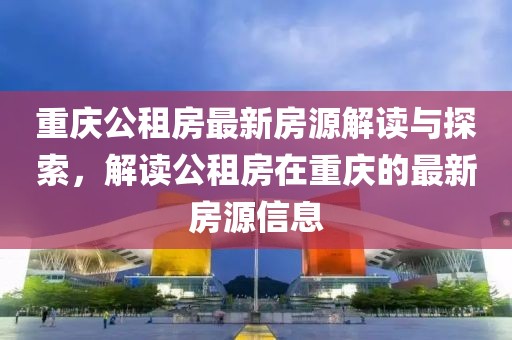 重慶公租房最新房源解讀與探索，解讀公租房在重慶的最新房源信息