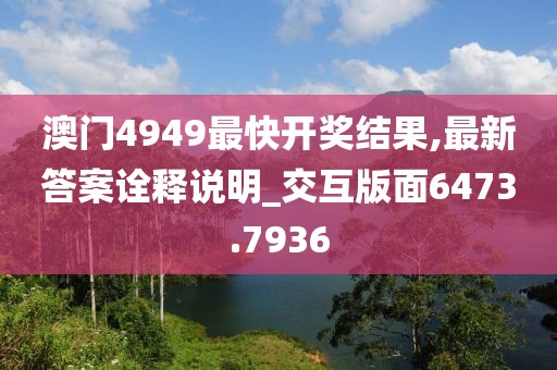 澳門4949最快開(kāi)獎(jiǎng)結(jié)果,最新答案詮釋說(shuō)明_交互版面6473.7936