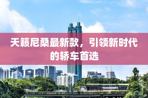 天籟尼桑最新款，引領(lǐng)新時代的轎車首選