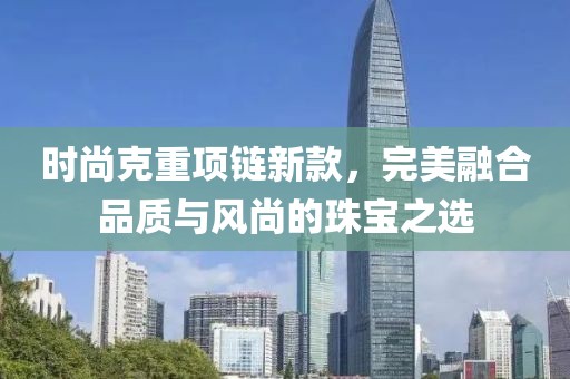 時尚克重項鏈新款，完美融合品質(zhì)與風(fēng)尚的珠寶之選