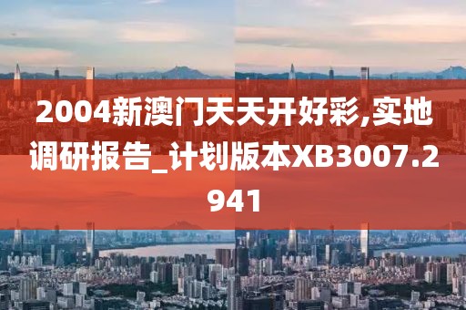 2004新澳門天天開好彩,實地調(diào)研報告_計劃版本XB3007.2941