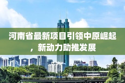 河南省最新項目引領(lǐng)中原崛起，新動力助推發(fā)展