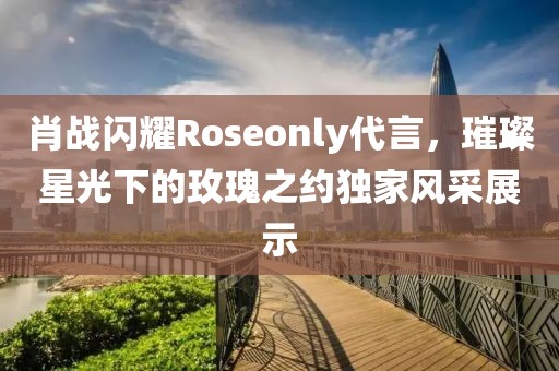 肖戰(zhàn)閃耀Roseonly代言，璀璨星光下的玫瑰之約獨家風采展示